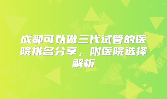 成都可以做三代试管的医院排名分享,附医院选择解析