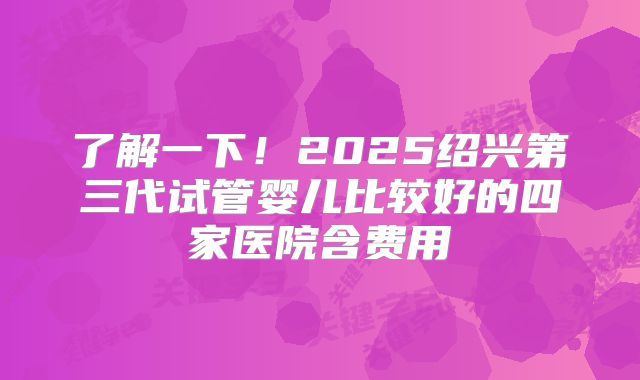 了解一下！2025绍兴第三代试管婴儿比较好的四家医院含费用