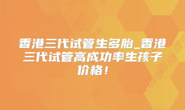 香港三代试管生多胎_香港三代试管高成功率生孩子价格！