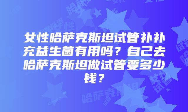 女性哈萨克斯坦试管补补充益生菌有用吗？自己去哈萨克斯坦做试管要多少钱？