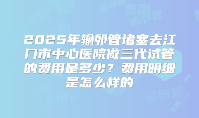2025年输卵管堵塞去江门市中心医院做三代试管的费用是多少？费用明细是怎么样的