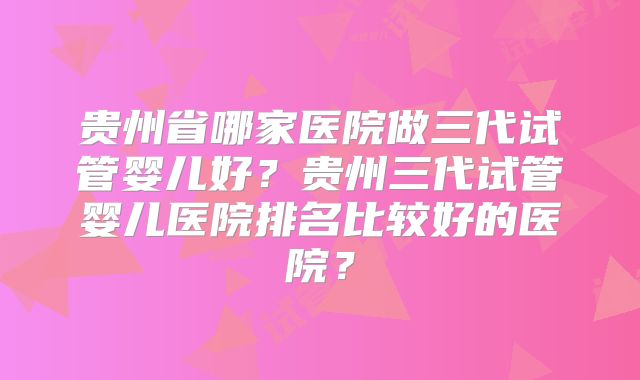 贵州省哪家医院做三代试管婴儿好？贵州三代试管婴儿医院排名比较好的医院？