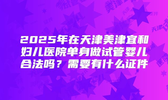 2025年在天津美津宜和妇儿医院单身做试管婴儿合法吗?需要有什么证件