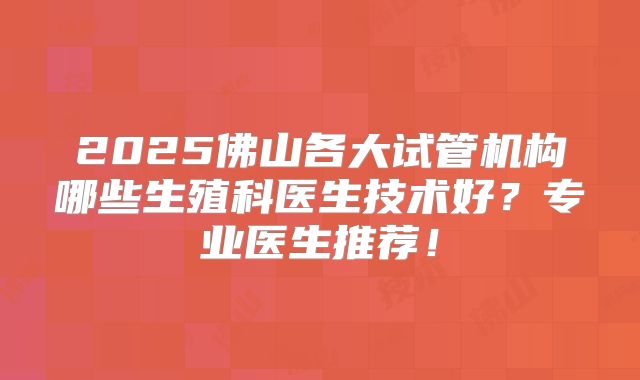2025佛山各大试管机构哪些生殖科医生技术好？专业医生推荐！