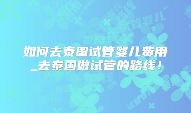 如何去泰国试管婴儿费用_去泰国做试管的路线!
