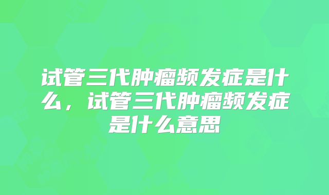 试管三代肿瘤频发症是什么，试管三代肿瘤频发症是什么意思
