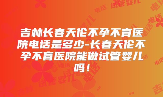 吉林长春天伦不孕不育医院电话是多少-长春天伦不孕不育医院能做试管婴儿吗！