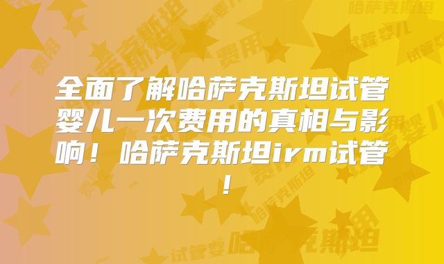 全面了解哈萨克斯坦试管婴儿一次费用的真相与影响!哈萨克斯坦irm试管!