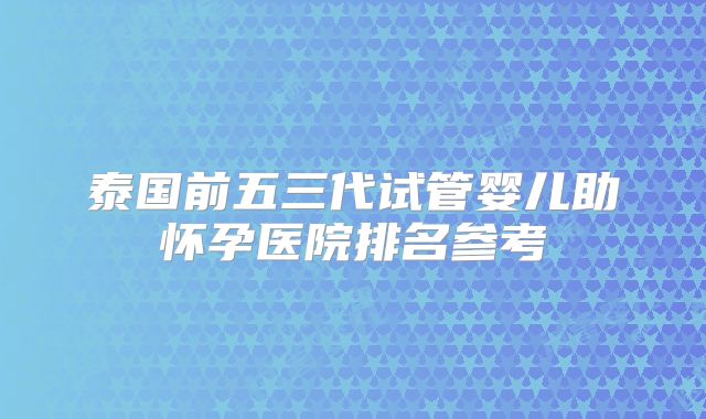 泰国前五三代试管婴儿助怀孕医院排名参考