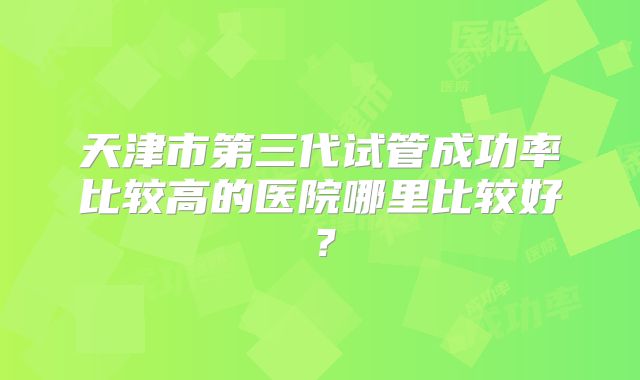 天津市第三代试管成功率比较高的医院哪里比较好?