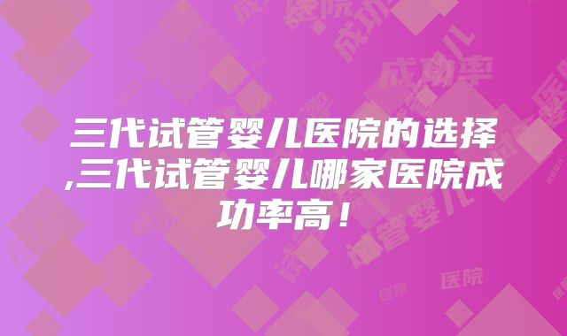 三代试管婴儿医院的选择,三代试管婴儿哪家医院成功率高！