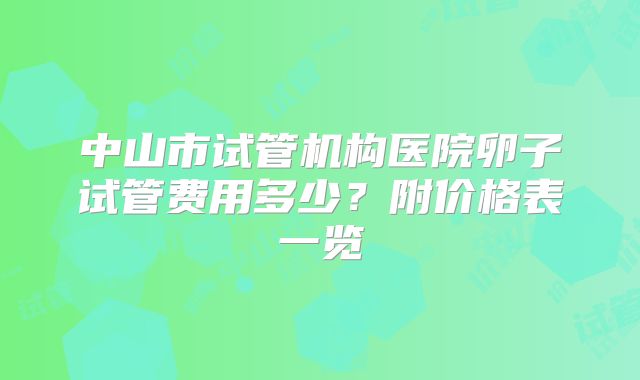 中山市试管机构医院卵子试管费用多少?附价格表一览