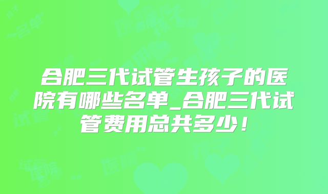 合肥三代试管生孩子的医院有哪些名单_合肥三代试管费用总共多少！