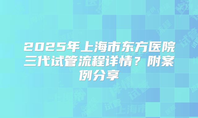 2025年上海市东方医院三代试管流程详情？附案例分享