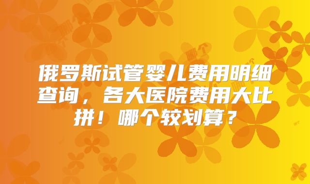 俄罗斯试管婴儿费用明细查询，各大医院费用大比拼！哪个较划算？