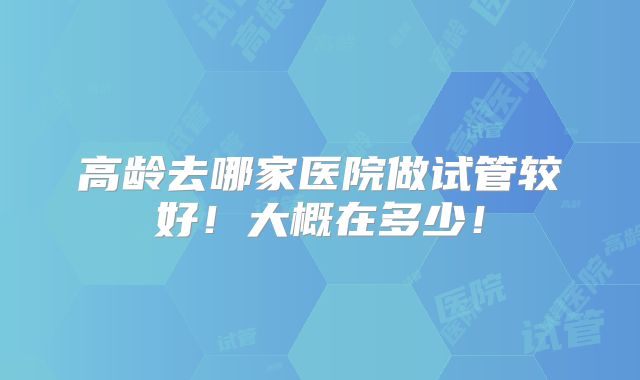 高龄去哪家医院做试管较好!大概在多少!