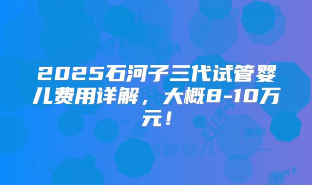 2025石河子三代试管婴儿费用详解，大概8-10万元！