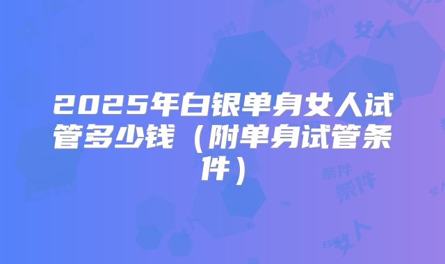 2025年白银单身女人试管多少钱（附单身试管条件）