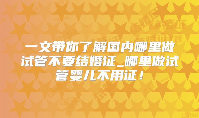 一文带你了解国内哪里做试管不要结婚证_哪里做试管婴儿不用证！