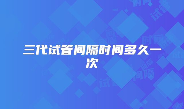 三代试管间隔时间多久一次