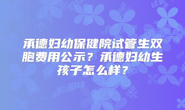 承德妇幼保健院试管生双胞费用公示？承德妇幼生孩子怎么样？