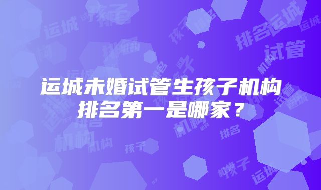 运城未婚试管生孩子机构排名第一是哪家?