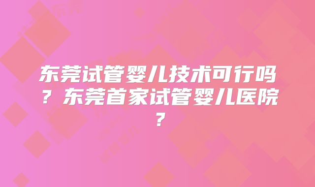 东莞试管婴儿技术可行吗？东莞首家试管婴儿医院？