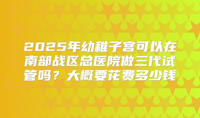 2025年幼稚子宫可以在南部战区总医院做三代试管吗？大概要花费多少钱