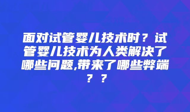 面对试管婴儿技术时？试管婴儿技术为人类解决了哪些问题,带来了哪些弊端？？