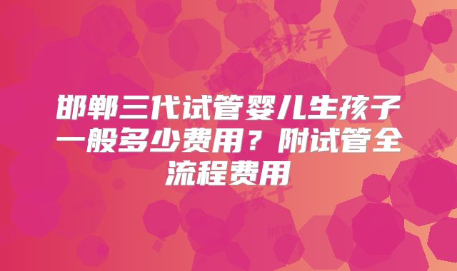 邯郸三代试管婴儿生孩子一般多少费用？附试管全流程费用
