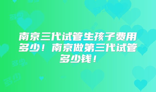 南京三代试管生孩子费用多少!南京做第三代试管多少钱!