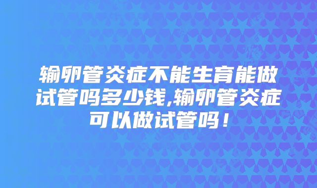 输卵管炎症不能生育能做试管吗多少钱,输卵管炎症可以做试管吗！