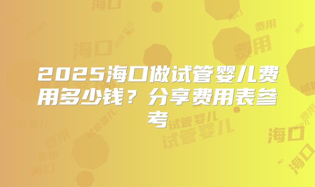 2025海口做试管婴儿费用多少钱？分享费用表参考
