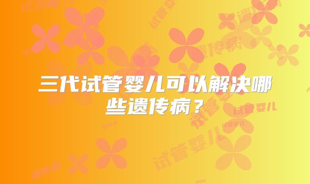 三代试管婴儿可以解决哪些遗传病？
