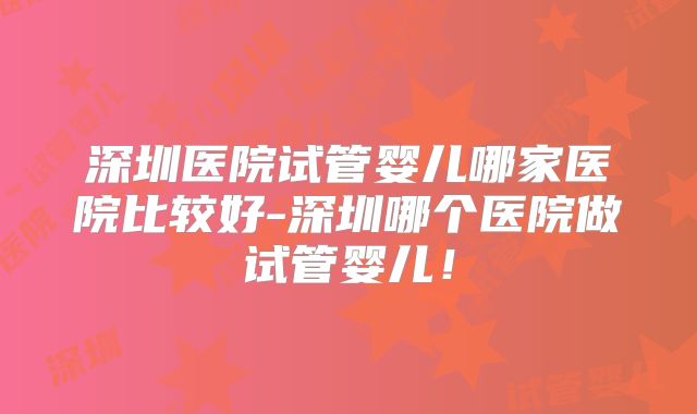 深圳医院试管婴儿哪家医院比较好-深圳哪个医院做试管婴儿！