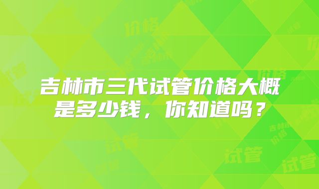 吉林市三代试管价格大概是多少钱,你知道吗?