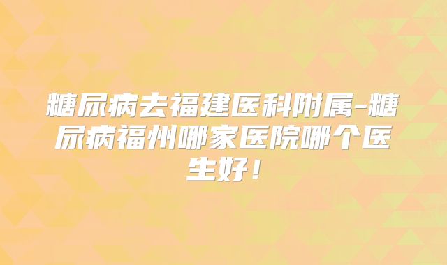 糖尿病去福建医科附属-糖尿病福州哪家医院哪个医生好!