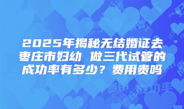 2025年揭秘无结婚证去枣庄市妇幼 做三代试管的成功率有多少？费用贵吗