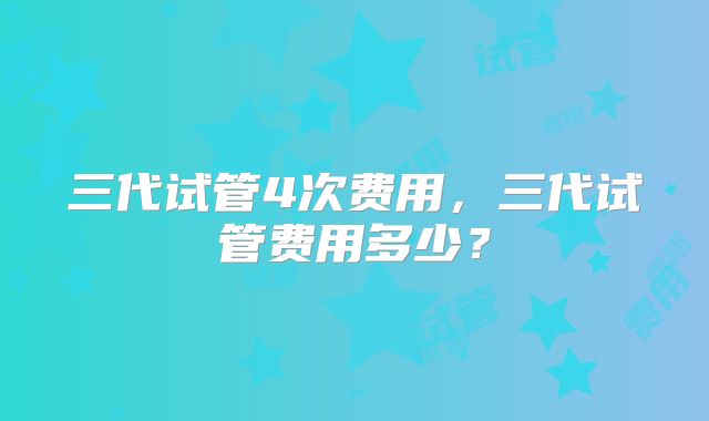 三代试管4次费用，三代试管费用多少？