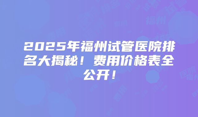 2025年福州试管医院排名大揭秘!费用价格表全公开!