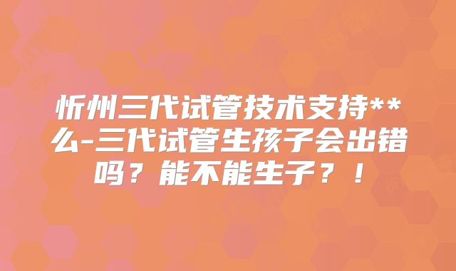 忻州三代试管技术支持**么-三代试管生孩子会出错吗？能不能生子？！