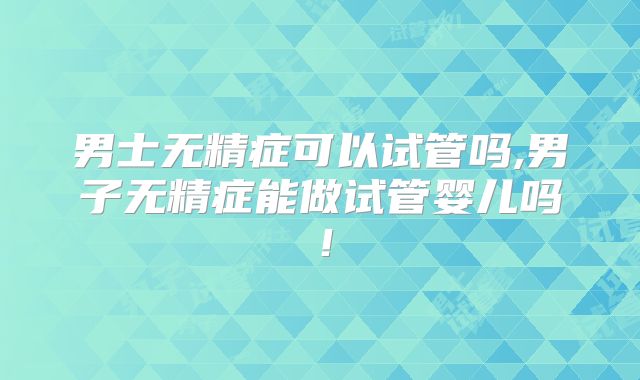 男士无精症可以试管吗,男子无精症能做试管婴儿吗！
