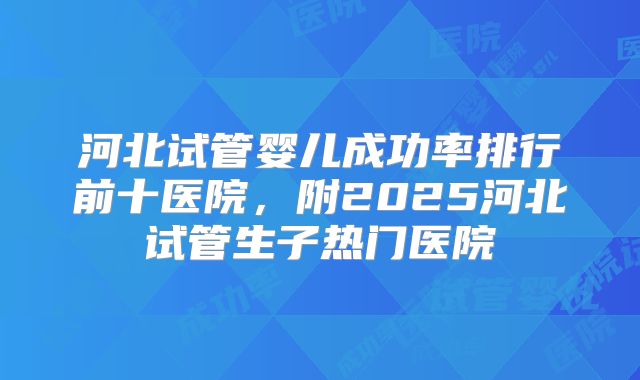 河北试管婴儿成功率排行前十医院，附2025河北试管生子热门医院