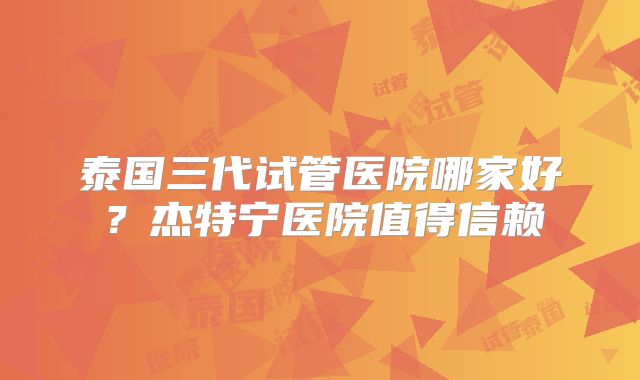 泰国三代试管医院哪家好?杰特宁医院值得信赖