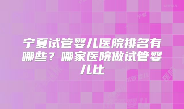 宁夏试管婴儿医院排名有哪些？哪家医院做试管婴儿比