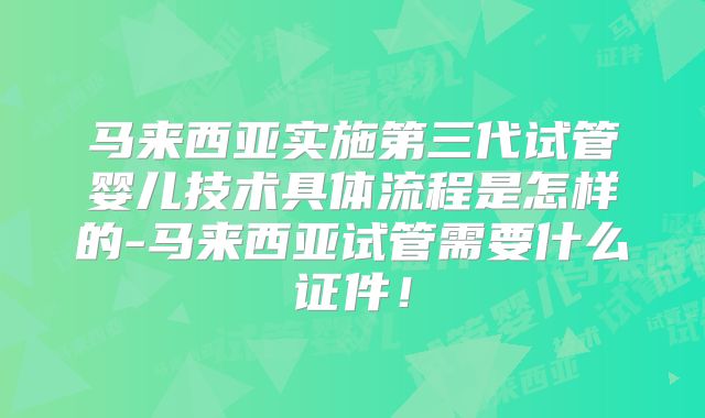 马来西亚实施第三代试管婴儿技术具体流程是怎样的-马来西亚试管需要什么证件!