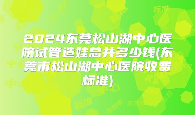 2024东莞松山湖中心医院试管造娃总共多少钱(东莞市松山湖中心医院收费标准)