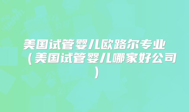 美国试管婴儿欧路尔专业（美国试管婴儿哪家好公司）