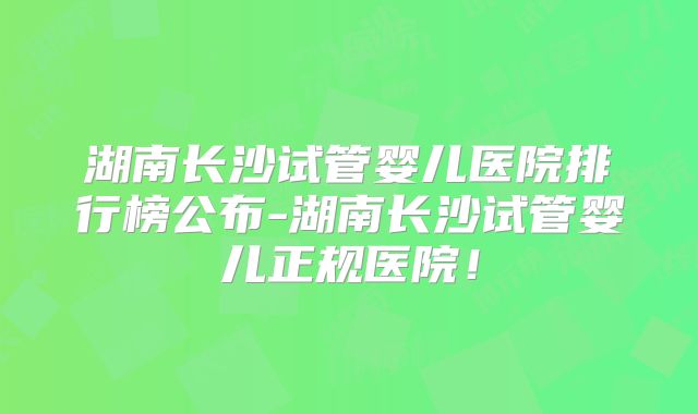 湖南长沙试管婴儿医院排行榜公布-湖南长沙试管婴儿正规医院！