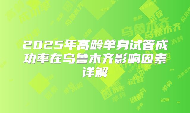 2025年高龄单身试管成功率在乌鲁木齐影响因素详解